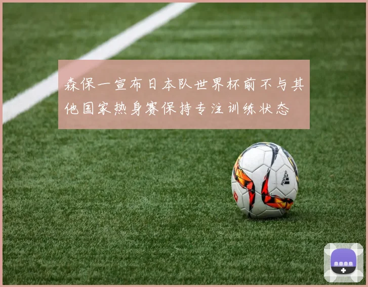 森保一宣布日本队世界杯前不与其他国家热身赛保持专注训练状态