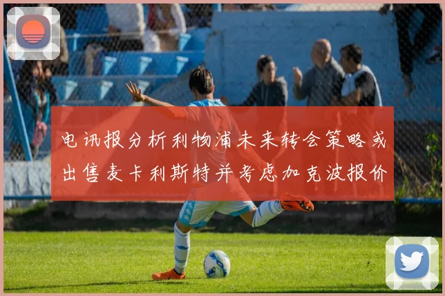 电讯报分析利物浦未来转会策略或出售麦卡利斯特并考虑加克波报价