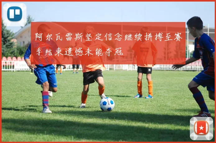 阿尔瓦雷斯坚定信念继续拼搏至赛季结束遗憾未能夺冠