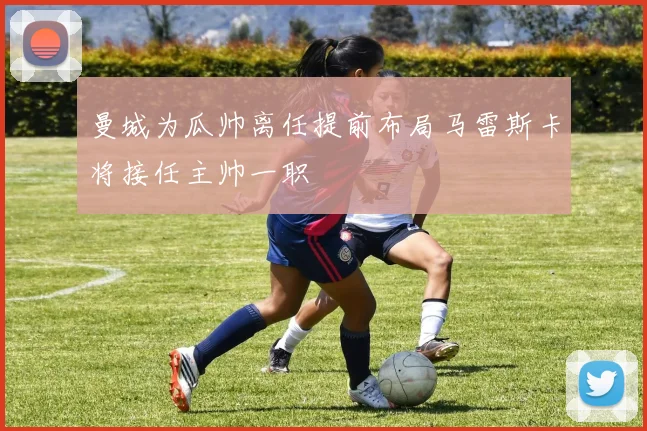 曼城为瓜帅离任提前布局马雷斯卡将接任主帅一职