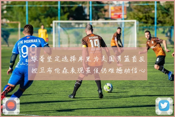 球哥坚定选择库里为美国男篮首发控卫布伦森表现虽佳仍难撼动信心