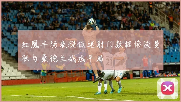 红魔半场表现低迷射门数据惨淡曼联与桑德兰战成平局