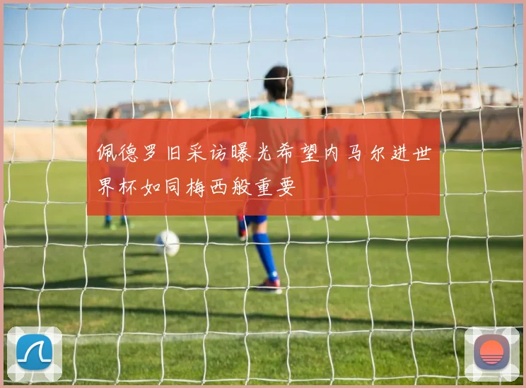 佩德罗旧采访曝光希望内马尔进世界杯如同梅西般重要