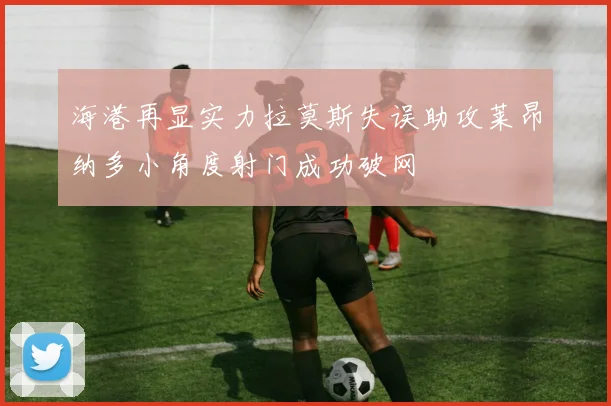 海港再显实力拉莫斯失误助攻莱昂纳多小角度射门成功破网
