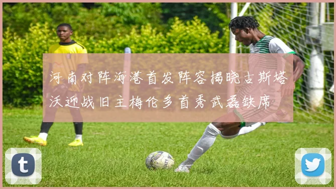河南对阵海港首发阵容揭晓古斯塔沃迎战旧主梅伦多首秀武磊缺席