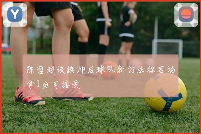 陈哲超谈换帅后球队新打法称客场拿1分可接受