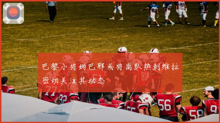 巴黎小将姆巴耶或将离队热刺维拉密切关注其动态