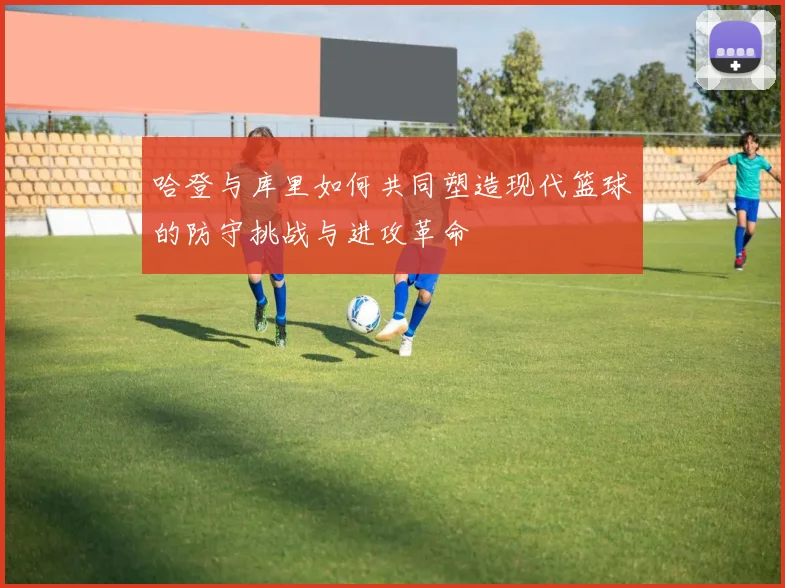 哈登与库里如何共同塑造现代篮球的防守挑战与进攻革命